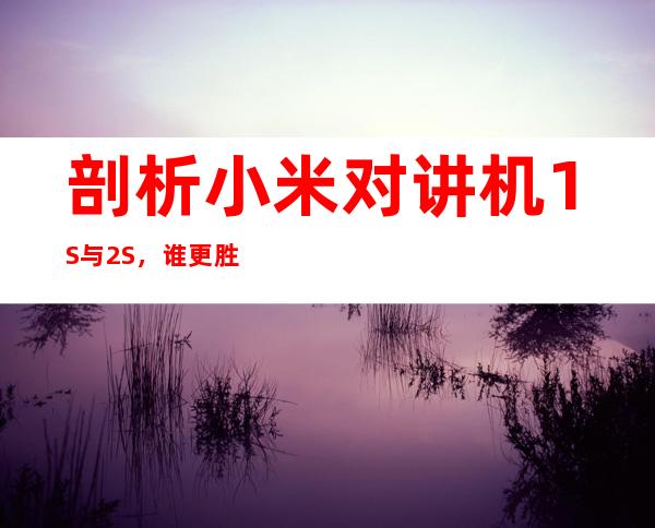 剖析小米对讲机1S与2S,谁更胜一筹?